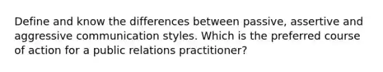 Define and know the differences between passive, assertive and aggressive communication styles. Which is the preferred course of action for a public relations practitioner?