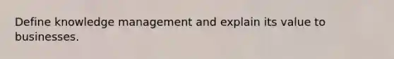 Define knowledge management and explain its value to businesses.