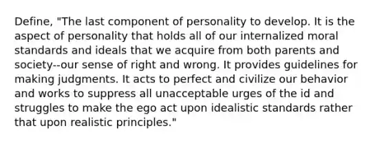 Define, "The last component of personality to develop. It is the aspect of personality that holds all of our internalized moral standards and ideals that we acquire from both parents and society--our sense of right and wrong. It provides guidelines for making judgments. It acts to perfect and civilize our behavior and works to suppress all unacceptable urges of the id and struggles to make the ego act upon idealistic standards rather that upon realistic principles."