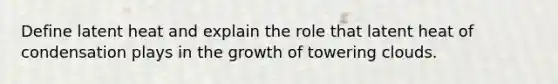 Define latent heat and explain the role that latent heat of condensation plays in the growth of towering clouds.