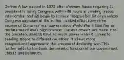 Define: A law passed in 1973 after Vietnam fiasco requiring (1) president to notify Congress within 48 hours of sending troops into combat and (2) begin to remove troops after 60 days unless Congress approves of the action. Limited effort to reverse erosion of Congress' war powers since World War II (last formal declaration of war). Significance: The war Powers act made it so the president doesn't have as much power when it comes to sending troops to different countries. It allows more congressional approval in the process of declaring war. This further adds to the basic democratic function of our government checks and balances.