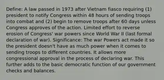 Define: A law passed in 1973 after Vietnam fiasco requiring (1) president to notify Congress within 48 hours of sending troops into combat and (2) begin to remove troops after 60 days unless Congress approves of the action. Limited effort to reverse erosion of Congress' war powers since World War II (last formal declaration of war). Significance: The war Powers act made it so the president doesn't have as much power when it comes to sending troops to different countries. It allows more congressional approval in the process of declaring war. This further adds to the basic democratic function of our government checks and balances.