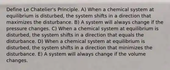 Define Le Chatelier's Principle. A) When a chemical system at equilibrium is disturbed, the system shifts in a direction that maximizes the disturbance. B) A system will always change if the pressure changes. C) When a chemical system at equilibrium is disturbed, the system shifts in a direction that equals the disturbance. D) When a chemical system at equilibrium is disturbed, the system shifts in a direction that minimizes the disturbance. E) A system will always change if the volume changes.