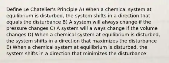 Define Le Chatelier's Principle A) When a chemical system at equilibrium is disturbed, the system shifts in a direction that equals the disturbance B) A system will always change if the pressure changes C) A system will always change if the volume changes D) When a chemical system at equilibrium is disturbed, the system shifts in a direction that maximizes the disturbance E) When a chemical system at equilibrium is disturbed, the system shifts in a direction that minimizes the disturbance