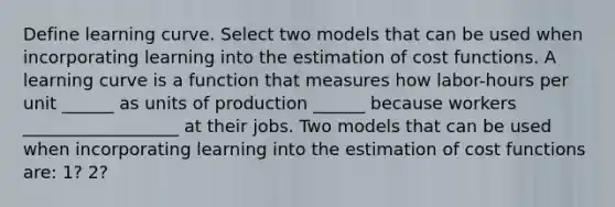 Define learning curve. Select two models that can be used when incorporating learning into the estimation of cost functions. A learning curve is a function that measures how​ labor-hours per unit ______ as units of production ______ because workers __________________ at their jobs. Two models that can be used when incorporating learning into the estimation of cost functions​ are: 1? 2?