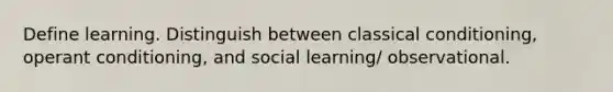 Define learning. Distinguish between classical conditioning, operant conditioning, and social learning/ observational.