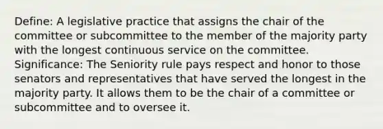 Define: A legislative practice that assigns the chair of the committee or subcommittee to the member of the majority party with the longest continuous service on the committee. Significance: The Seniority rule pays respect and honor to those senators and representatives that have served the longest in the majority party. It allows them to be the chair of a committee or subcommittee and to oversee it.