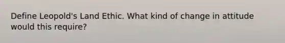 Define Leopold's Land Ethic. What kind of change in attitude would this require?