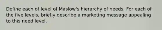 Define each of level of Maslow's hierarchy of needs. For each of the five levels, briefly describe a marketing message appealing to this need level.