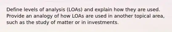 Define levels of analysis (LOAs) and explain how they are used. Provide an analogy of how LOAs are used in another topical area, such as the study of matter or in investments.