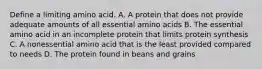 Define a limiting amino acid. A. A protein that does not provide adequate amounts of all essential amino acids B. The essential amino acid in an incomplete protein that limits protein synthesis C. A nonessential amino acid that is the least provided compared to needs D. The protein found in beans and grains