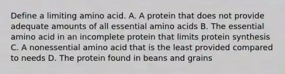 Define a limiting amino acid. A. A protein that does not provide adequate amounts of all essential amino acids B. The essential amino acid in an incomplete protein that limits protein synthesis C. A nonessential amino acid that is the least provided compared to needs D. The protein found in beans and grains