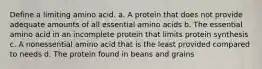 Define a limiting amino acid. a. A protein that does not provide adequate amounts of all essential amino acids b. The essential amino acid in an incomplete protein that limits protein synthesis c. A nonessential amino acid that is the least provided compared to needs d. The protein found in beans and grains