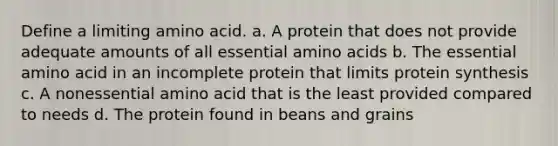 Define a limiting amino acid. a. A protein that does not provide adequate amounts of all essential amino acids b. The essential amino acid in an incomplete protein that limits protein synthesis c. A nonessential amino acid that is the least provided compared to needs d. The protein found in beans and grains