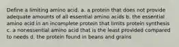 Define a limiting amino acid. a. a protein that does not provide adequate amounts of all essential amino acids b. the essential amino acid in an incomplete protein that limits protein synthesis c. a nonessential amino acid that is the least provided compared to needs d. the protein found in beans and grains