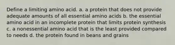 Define a limiting amino acid. a. a protein that does not provide adequate amounts of all essential amino acids b. the essential amino acid in an incomplete protein that limits protein synthesis c. a nonessential amino acid that is the least provided compared to needs d. the protein found in beans and grains