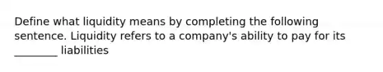 Define what liquidity means by completing the following sentence. Liquidity refers to a company's ability to pay for its ________ liabilities