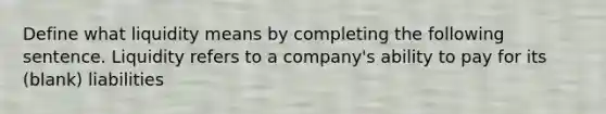 Define what liquidity means by completing the following sentence. Liquidity refers to a company's ability to pay for its (blank) liabilities