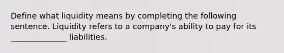 Define what liquidity means by completing the following sentence. Liquidity refers to a company's ability to pay for its ______________ liabilities.