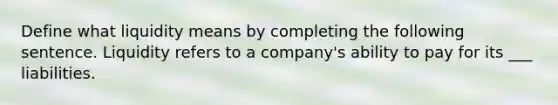 Define what liquidity means by completing the following sentence. Liquidity refers to a company's ability to pay for its ___ liabilities.