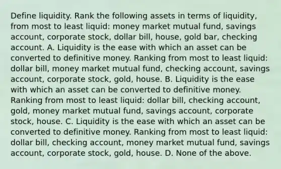 Define liquidity. Rank the following assets in terms of​ liquidity, from most to least​ liquid: money market mutual​ fund, savings​ account, corporate​ stock, dollar​ bill, house, gold​ bar, checking account. A. Liquidity is the ease with which an asset can be converted to definitive money. Ranking from most to least​ liquid: dollar​ bill, money market mutual​ fund, checking​ account, savings​ account, corporate​ stock, gold, house. B. Liquidity is the ease with which an asset can be converted to definitive money. Ranking from most to least​ liquid: dollar​ bill, checking​ account, gold, money market mutual​ fund, savings​ account, corporate​ stock, house. C. Liquidity is the ease with which an asset can be converted to definitive money. Ranking from most to least​ liquid: dollar​ bill, checking​ account, money market mutual​ fund, savings​ account, corporate​ stock, gold, house. D. None of the above.