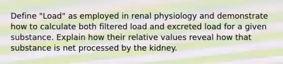 Define "Load" as employed in renal physiology and demonstrate how to calculate both filtered load and excreted load for a given substance. Explain how their relative values reveal how that substance is net processed by the kidney.