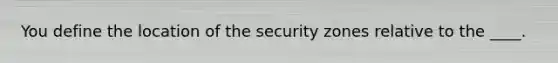 You define the location of the security zones relative to the ____.