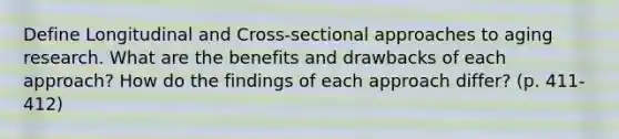 Define Longitudinal and Cross-sectional approaches to aging research. What are the benefits and drawbacks of each approach? How do the findings of each approach differ? (p. 411-412)