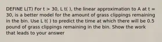 DEFINE L(T) For t > 30, L t( ), the linear approximation to A at t = 30, is a better model for the amount of grass clippings remaining in the bin. Use L t( ) to predict the time at which there will be 0.5 pound of grass clippings remaining in the bin. Show the work that leads to your answer