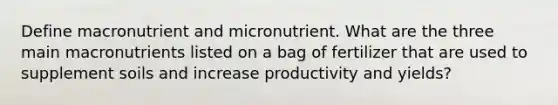 Define macronutrient and micronutrient. What are the three main macronutrients listed on a bag of fertilizer that are used to supplement soils and increase productivity and yields?