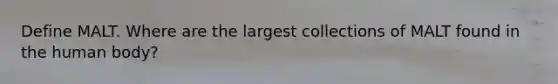 Define MALT. Where are the largest collections of MALT found in the human body?