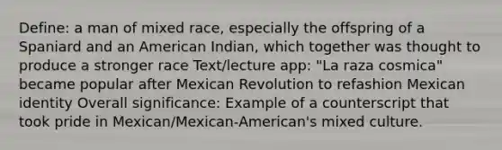 Define: a man of mixed race, especially the offspring of a Spaniard and an American Indian, which together was thought to produce a stronger race Text/lecture app: "La raza cosmica" became popular after Mexican Revolution to refashion Mexican identity Overall significance: Example of a counterscript that took pride in Mexican/Mexican-American's mixed culture.