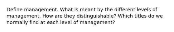 Define management. What is meant by the different levels of management. How are they distinguishable? Which titles do we normally find at each level of management?