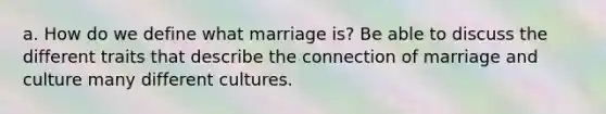 a. How do we define what marriage is? Be able to discuss the different traits that describe the connection of marriage and culture many different cultures.