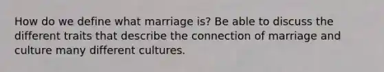 How do we define what marriage is? Be able to discuss the different traits that describe the connection of marriage and culture many different cultures.