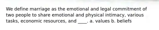 We define marriage as the emotional and legal commitment of two people to share emotional and physical intimacy, various tasks, economic resources, and ____. a. values b. beliefs