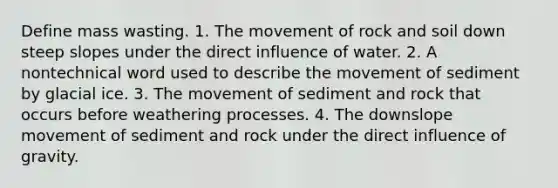 Define mass wasting. 1. The movement of rock and soil down steep slopes under the direct influence of water. 2. A nontechnical word used to describe the movement of sediment by glacial ice. 3. The movement of sediment and rock that occurs before weathering processes. 4. The downslope movement of sediment and rock under the direct influence of gravity.