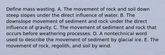 Define mass wasting. A. The movement of rock and soil down steep slopes under the direct influence of water. B. The downslope movement of sediment and rock under the direct influence of gravity. C. The movement of sediment and rock that occurs before weathering processes. D. A nontechnical word used to describe the movement of sediment by glacial ice. E. The movement of rock, regolith, and soil by wind.