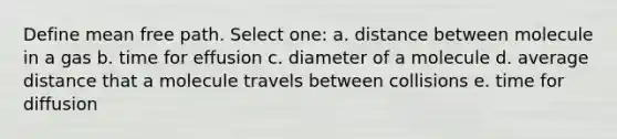 Define mean free path. Select one: a. distance between molecule in a gas b. time for effusion c. diameter of a molecule d. average distance that a molecule travels between collisions e. time for diffusion