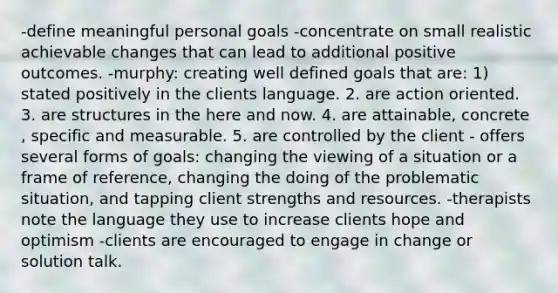 -define meaningful personal goals -concentrate on small realistic achievable changes that can lead to additional positive outcomes. -murphy: creating well defined goals that are: 1) stated positively in the clients language. 2. are action oriented. 3. are structures in the here and now. 4. are attainable, concrete , specific and measurable. 5. are controlled by the client - offers several forms of goals: changing the viewing of a situation or a frame of reference, changing the doing of the problematic situation, and tapping client strengths and resources. -therapists note the language they use to increase clients hope and optimism -clients are encouraged to engage in change or solution talk.