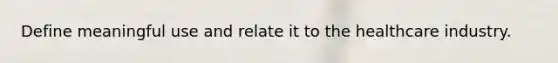 Define meaningful use and relate it to the healthcare industry.