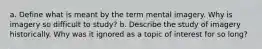 a. Define what is meant by the term mental imagery. Why is imagery so difficult to study? b. Describe the study of imagery historically. Why was it ignored as a topic of interest for so long?