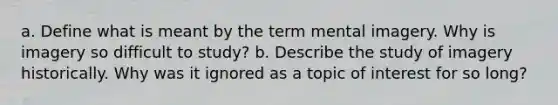 a. Define what is meant by the term mental imagery. Why is imagery so difficult to study? b. Describe the study of imagery historically. Why was it ignored as a topic of interest for so long?