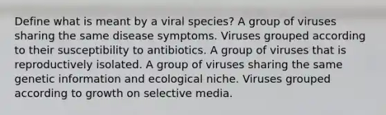 Define what is meant by a viral species? A group of viruses sharing the same disease symptoms. Viruses grouped according to their susceptibility to antibiotics. A group of viruses that is reproductively isolated. A group of viruses sharing the same genetic information and ecological niche. Viruses grouped according to growth on selective media.