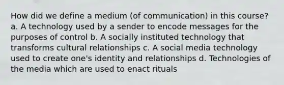 How did we define a medium (of communication) in this course? a. A technology used by a sender to encode messages for the purposes of control b. A socially instituted technology that transforms cultural relationships c. A social media technology used to create one's identity and relationships d. Technologies of the media which are used to enact rituals