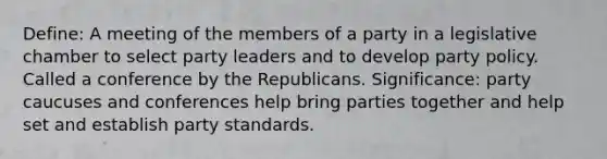 Define: A meeting of the members of a party in a legislative chamber to select party leaders and to develop party policy. Called a conference by the Republicans. Significance: party caucuses and conferences help bring parties together and help set and establish party standards.