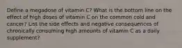 Define a megadose of vitamin C? What is the bottom line on the effect of high doses of vitamin C on the common cold and cancer? List the side effects and negative consequences of chronically consuming high amounts of vitamin C as a daily supplement?