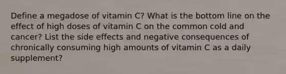 Define a megadose of vitamin C? What is the bottom line on the effect of high doses of vitamin C on the common cold and cancer? List the side effects and negative consequences of chronically consuming high amounts of vitamin C as a daily supplement?