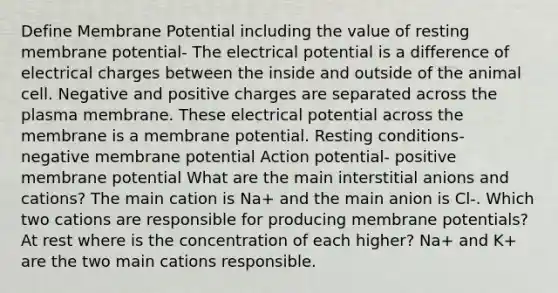 Define Membrane Potential including the value of resting membrane potential- The electrical potential is a difference of electrical charges between the inside and outside of the animal cell. Negative and positive charges are separated across the plasma membrane. These electrical potential across the membrane is a membrane potential. Resting conditions- negative membrane potential Action potential- positive membrane potential What are the main interstitial anions and cations? The main cation is Na+ and the main anion is Cl-. Which two cations are responsible for producing membrane potentials? At rest where is the concentration of each higher? Na+ and K+ are the two main cations responsible.