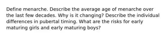 Define menarche. Describe the average age of menarche over the last few decades. Why is it changing? Describe the individual differences in pubertal timing. What are the risks for early maturing girls and early maturing boys?